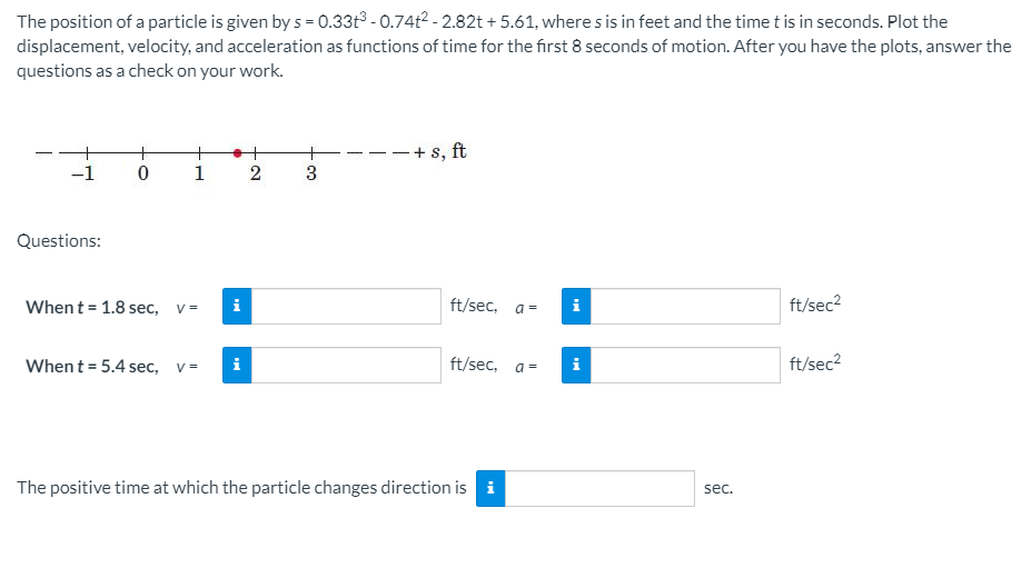 The position of a particle is given by s = 0.33t3 - 0.74t2 - 2.82t + 5.61, where s is in feet and the time t is in seconds. Plot the
displacement, velocity, and acceleration as functions of time for the first 8 seconds of motion. After you have the plots, answer the
questions as a check on your work.
-+ s, ft
+
1
-1
Questions:
When t = 1.8 sec, v=
ft/sec, a=
i
ft/sec2
ft/sec, a=
ft/sec?
When t = 5.4 sec, v=
i
The positive time at which the particle changes direction is i
sec.
