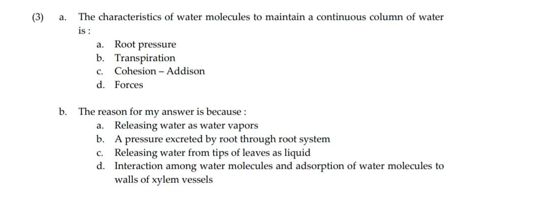 (3)
a.
b.
The characteristics of water molecules to maintain a continuous column of water
is:
a.
Root pressure
b. Transpiration
C.
d. Forces
Cohesion - Addison
The reason for my answer is because :
a. Releasing water as water vapors
b.
A pressure excreted by root through root system
C.
Releasing water from tips of leaves as liquid
d. Interaction among water molecules and adsorption of water molecules to
walls of xylem vessels