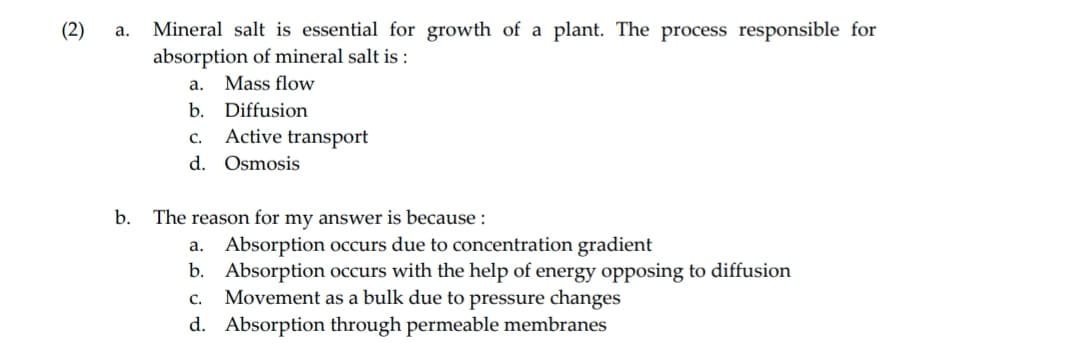 (2)
a.
Mineral salt is essential for growth of a plant. The process responsible for
absorption of mineral salt is:
a. Mass flow
b. Diffusion
Active transport
C.
d. Osmosis
b. The reason for my answer is because :
a. Absorption occurs due to concentration gradient
b. Absorption occurs with the help of energy opposing to diffusion
C. Movement as a bulk due to pressure changes
d. Absorption through permeable membranes