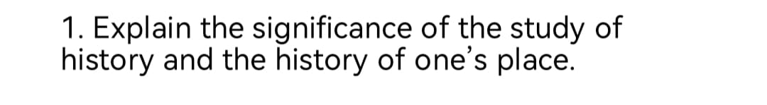 1. Explain the significance of the study of
history and the history of one's place.