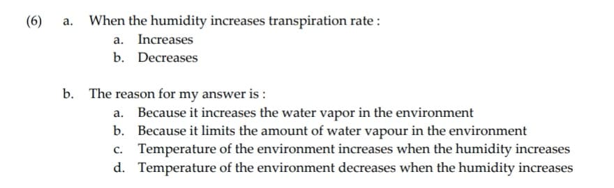 (6)
a. When the humidity increases transpiration rate :
a. Increases
b. Decreases
b. The reason for my answer is:
a. Because it increases the water vapor in the environment
b.
Because it limits the amount of water vapour in the environment
c. Temperature of the environment increases when the humidity increases
d. Temperature of the environment decreases when the humidity increases