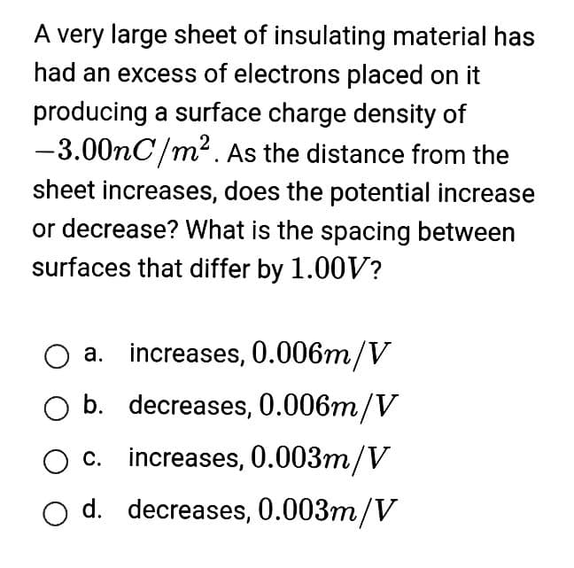 A very large sheet of insulating material has
had an excess of electrons placed on it
producing a surface charge density of
-3.00nC/m². As the distance from the
sheet increases, does the potential increase
or decrease? What is the spacing between
surfaces that differ by 1.00V?
a. increases, 0.006m/V
O b. decreases, 0.006m/V
increases, 0.003m/V
c.
d. decreases, 0.003m/V