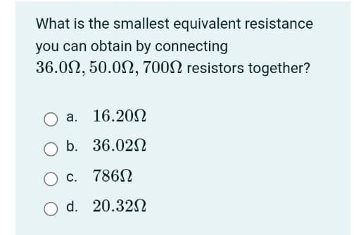 What is the smallest equivalent resistance
you can obtain by connecting
36.00, 50.00, 7000 resistors together?
a. 16.200
b. 36.020
c. 786Ω
d. 20.320