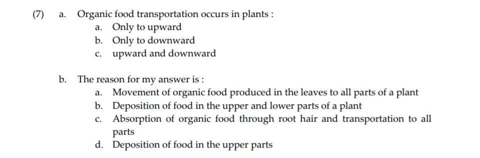 (7)
a. Organic food transportation occurs in plants:
a. Only to upward
b. Only to downward
c. upward and downward
b. The reason for my answer is:
Movement of organic food produced in the leaves to all parts of a plant
Deposition of food in the upper and lower parts of a plant
Absorption of organic food through root hair and transportation to all
parts
d. Deposition of food in the upper parts
b.
c.