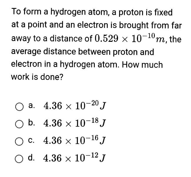 To form a hydrogen atom, a proton is fixed
at a point and an electron is brought from far
away to a distance of 0.529 × 10-10m, the
average distance between proton and
electron in a hydrogen atom. How much
work is done?
O a. 4.36 × 10-20 J
O b.
4.36 × 10-18 J
O c.
4.36 x 10-16 J
O d. 4.36 x 10-¹² J