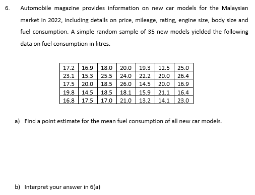 6.
Automobile magazine provides information on new car models for the Malaysian
market in 2022, including details on price, mileage, rating, engine size, body size and
fuel consumption. A simple random sample of 35 new models yielded the following
data on fuel consumption in litres.
17.2 16.9 18.0 20.0 19.3 12.5 25.0
23.1 15.3 25.5 24.0 22.2 20.0 26.4
17.5 20.0
18.5 26.0
14.5 20.0
16.9
19.8 14.5 18.5 18.1
15.9 21.1
16.4
16.8 17.5 17.0 21.0 13.2 14.1 23.0
a) Find a point estimate for the mean fuel consumption of all new car models.
b) Interpret your answer in 6(a)