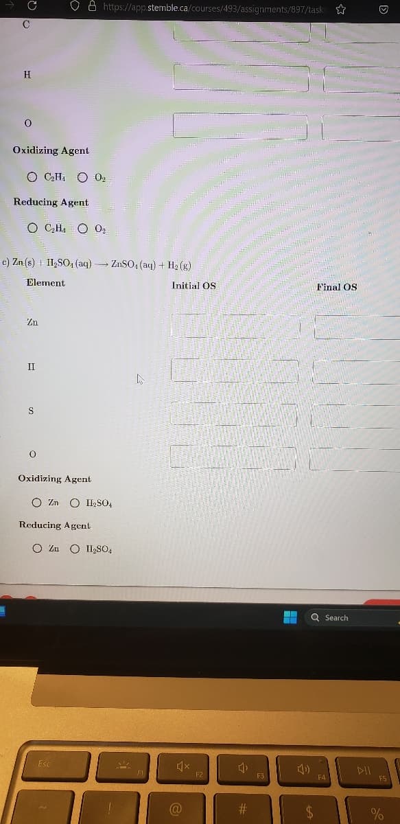 C
H
0
Oxidizing Agent
OC₂H4O
Reducing Agent
OC₂H₁ O 0₂
Zn
c) Zn (s) II₂SO4 (aq) →→→ ZnSO₁ (aq) + H₂(g)
-
Element
II
S
O
Oxidizing Agent
https://app.stemble.ca/courses/493/assignments/897/tasks
0₂
02
Reducing Agent
O ZnO H₂SO4
Esc
O ZnO II₂SO4
M
D
Initial OS
@
F2
4₁
#
F3
Final OS
EN Q Search
$
F4
DII
Ⓒ
F5
%