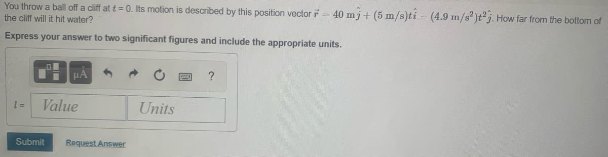 You throw a ball off a cliff at t = 0. Its motion is described by this position vector = 40 mj + (5 m/s)ti - (4.9 m/s²)t² j. How far from the bottom of
the cliff will it hit water?
Express your answer to two significant figures and include the appropriate units.
HA
Value
Units
= 1
Submit
Request Answer
