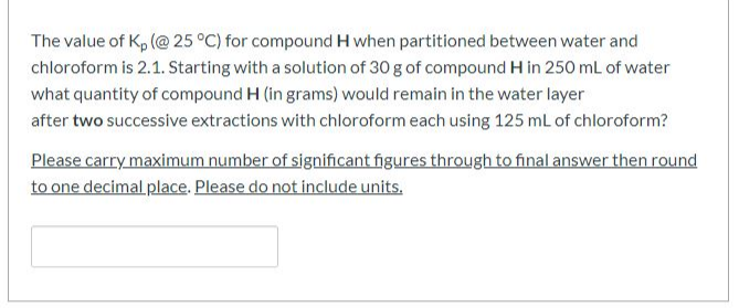 The value of Kp (@ 25 °C) for compound H when partitioned between water and
chloroform is 2.1. Starting with a solution of 30 g of compound H in 250 mL of water
what quantity of compound H (in grams) would remain in the water layer
after two successive extractions with chloroform each using 125 mL of chloroform?
Please carry maximum number of significant figures through to final answer then round
to one decimal place. Please do not include units.
