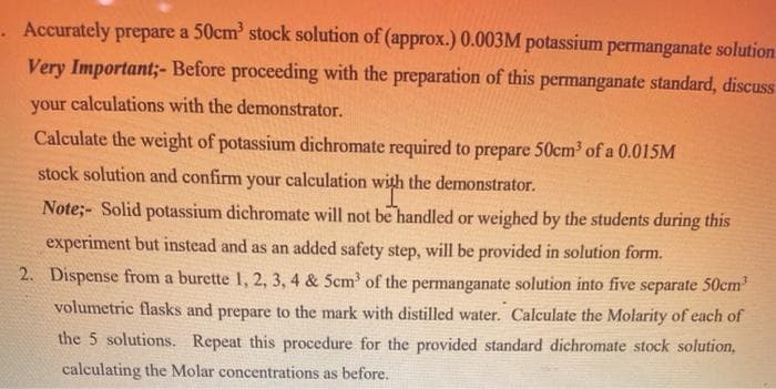 . Accurately prepare a 50cm stock solution of (approx.) 0.003M potassium permanganate solution
Very Important;- Before proceeding with the preparation of this permanganate standard, discuss
your calculations with the demonstrator.
Calculate the weight of potassium dichromate required to prepare 50cm³ of a 0.015M
stock solution and confirm your calculation with the demonstrator.
Note;- Solid potassium dichromate will not be handled or weighed by the students during this
experiment but instead and as an added safety step, will be provided in solution form.
2. Dispense from a burette 1, 2, 3, 4 & Scm of the permanganate solution into five separate 50cm’
volumetric flasks and prepare to the mark with distilled water. Calculate the Molarity of each of
the 5 solutions. Repeat this procedure for the provided standard dichromate stock solution,
calculating the Molar concentrations as before.
