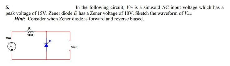 In the following circuit, Vin is a sinusoid AC input voltage which has a
5.
peak voltage of 15v. Zener diode D has a Zener voltage of 10V. Sketch the waveform of Vout.
Hint: Consider when Zener diode is forward and reverse biased.
R
1ka
Vin
Vout

