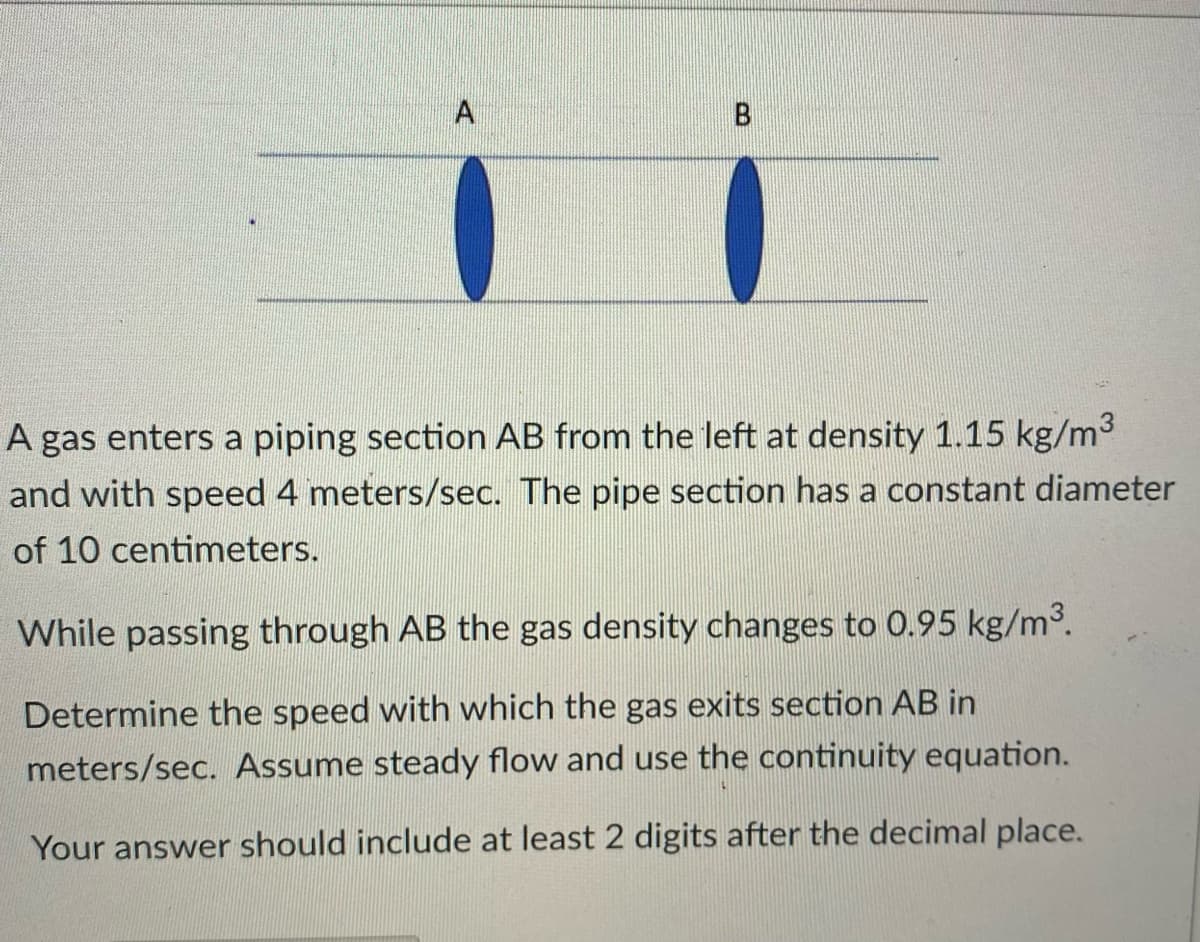 A
B
A gas enters a piping section AB from the left at density 1.15 kg/m³
and with speed 4 meters/sec. The pipe section has a constant diameter
of 10 centimeters.
While passing through AB the gas density changes to 0.95 kg/m³.
Determine the speed with which the gas exits section AB in
meters/sec. Assume steady flow and use the continuity equation.
Your answer should include at least 2 digits after the decimal place.