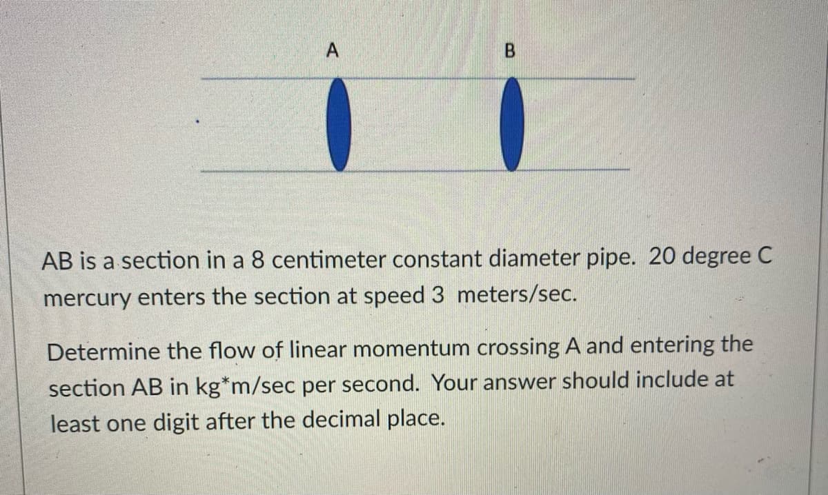 A
AB is a section in a 8 centimeter constant diameter pipe. 20 degree C
mercury enters the section at speed 3 meters/sec.
Determine the flow of linear momentum crossing A and entering the
section AB in kg*m/sec per second. Your answer should include at
least one digit after the decimal place.