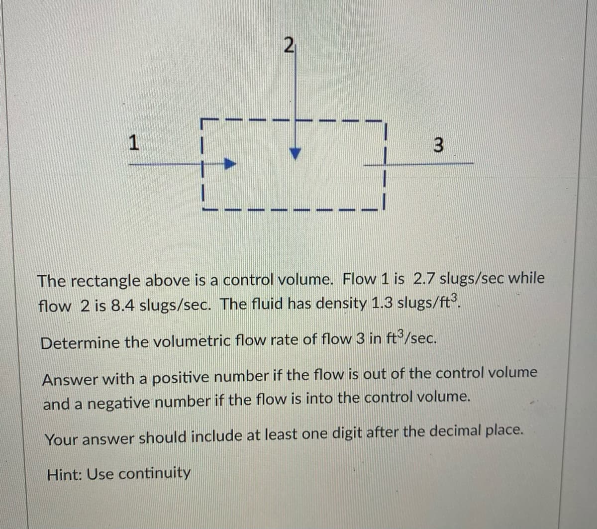 1
-
2
3
The rectangle above is a control volume. Flow 1 is 2.7 slugs/sec while
flow 2 is 8.4 slugs/sec. The fluid has density 1.3 slugs/ft³.
Determine the volumetric flow rate of flow 3 in ft³/sec.
Answer with a positive number if the flow is out of the control volume
and a negative number if the flow is into the control volume.
Your answer should include at least one digit after the decimal place.
Hint: Use continuity