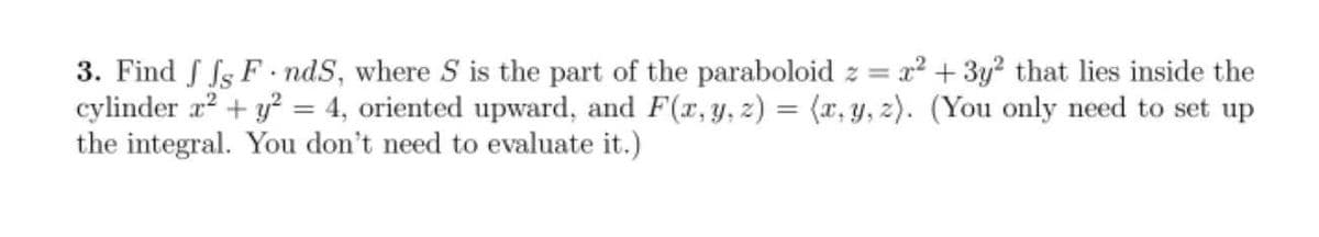 3. Find J J F ndS, where S is the part of the paraboloid z = x² + 3y2 that lies inside the
cylinder x² + y² = 4, oriented upward, and F(x, y, z) = (x, y, z). (You only need to set up
the integral. You don't need to evaluate it.)