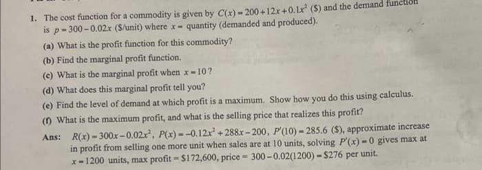 1. The cost function for a commodity is given by C(x) - 200+12x+0.1x² (S) and the demand funct
is p-300-0.02x ($/unit) where x- quantity (demanded and produced).
(a) What is the profit function for this commodity?
(b) Find the marginal profit function.
(c) What is the marginal profit when x-10?!
(d) What does this marginal profit tell you?
(e) Find the level of demand at which profit is a maximum. Show how you do this using calculus.
(1) What is the maximum profit, and what is the selling price that realizes this profit?
Ans:
R(x)-300x-0.02x², P(x)=-0.12x² +288x-200, P'(10) - 285.6 (S), approximate increase
in profit from selling one more unit when sales are at 10 units, solving P'(x)-0 gives max at
unit.
x-1200 units, max profit - $172,600, price = 300-0.02(1200)-$276 per