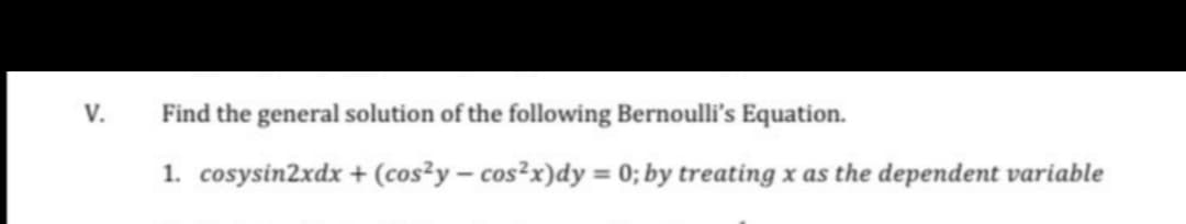 V.
Find the general solution of the following Bernoulli's Equation.
1. cosysin2xdx + (cos²y – cos²x)dy = 0; by treating x as the dependent variable
