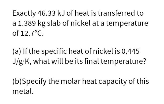 Exactly 46.33 kJ of heat is transferred to
a 1.389 kg slab of nickel at a temperature
of 12.7°C.
(a) If the specific heat of nickel is 0.445
J/g:K, what will be its final temperature?
(b)Specify the molar heat capacity of this
metal.
