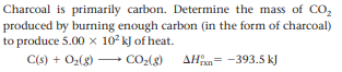 Charcoal is primarily carbon. Determine the mass of CO,
produced by burning enough carbon (in the form of charcoal)
to produce 5.00 x 102 kJ of heat.
C(s) + Oz(g)
- CO2(g)
AH= -393.5 kJ
