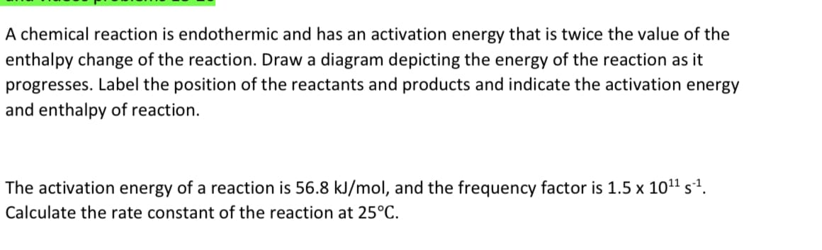 A chemical reaction is endothermic and has an activation energy that is twice the value of the
enthalpy change of the reaction. Draw a diagram depicting the energy of the reaction as it
progresses. Label the position of the reactants and products and indicate the activation energy
and enthalpy of reaction.
The activation
energy
of a reaction is 56.8 kJ/mol, and the frequency factor is 1.5 x 1011 sª.
Calculate the rate constant of the reaction at 25°C.
