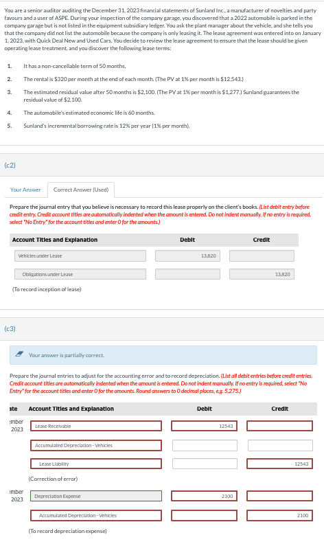 You are a senior auditor auditing the December 31, 2023 financial statements of Sunland Inc., a manufacturer of novelties and party
favours and a user of ASPE. During your inspection of the company garage, you discovered that a 2022 automobile is parked in the
company garage but is not listed in the equipment subsidiary ledger. You ask the plant manager about the vehicle, and she tells you
that the company did not list the automobile because the company is only leasing it. The lease agreement was entered into on January
1, 2023, with Quick Deal New and Used Cars. You decide to review the lease agreement to ensure that the lease should be given
operating lease treatment, and you discover the following lease terms:
1.
2.
3.
4.
5.
(c2)
It has a non-cancellable term of 50 months.
The rental is $320 per month at the end of each month. (The PV at 1% per month is $12,543.)
The estimated residual value after 50 months is $2,100. (The PV at 1% per month is $1,277.) Sunland guarantees the
residual value of $2,100.
The automobile's estimated economic life is 60 months.
Sunland's incremental borrowing rate is 12% per year (1% per month).
Your Answer
Correct Answer (Used)
Prepare the journal entry that you believe is necessary to record this lease properly on the client's books. (List debit entry before
credit entry. Credit account titles are automatically indented when the amount is entered. Do not indent manually. If no entry is required,
select "No Entry" for the account titles and enter 0 for the amounts)
Account Titles and Explanation
(C3)
Vehicles under Lease
Obligations under Lease
(To record inception of lease)
Your answer is partially correct.
ate Account Titles and Explanation
imber
2023
imber
2023
Lease Receivable
Prepare the journal entries to adjust for the accounting error and to record depreciation. (List all debit entries before credit entries.
Credit account titles are automatically indented when the amount is entered. Do not indent manually. If no entry is required, select "No
Entry" for the account tities and enter O for the amounts. Round answers to 0 decimal places, eg. 5,275.)
Accumulated Depreciation-Vehicles
Lease Liability
(Correction of error)
Depreciation Expense
Accumulated Depreciation-Vehicles
Debit
(To record depreciation expense)
13,820
Debit
12543
Credit
2100
13,820
Credit
12543
2100