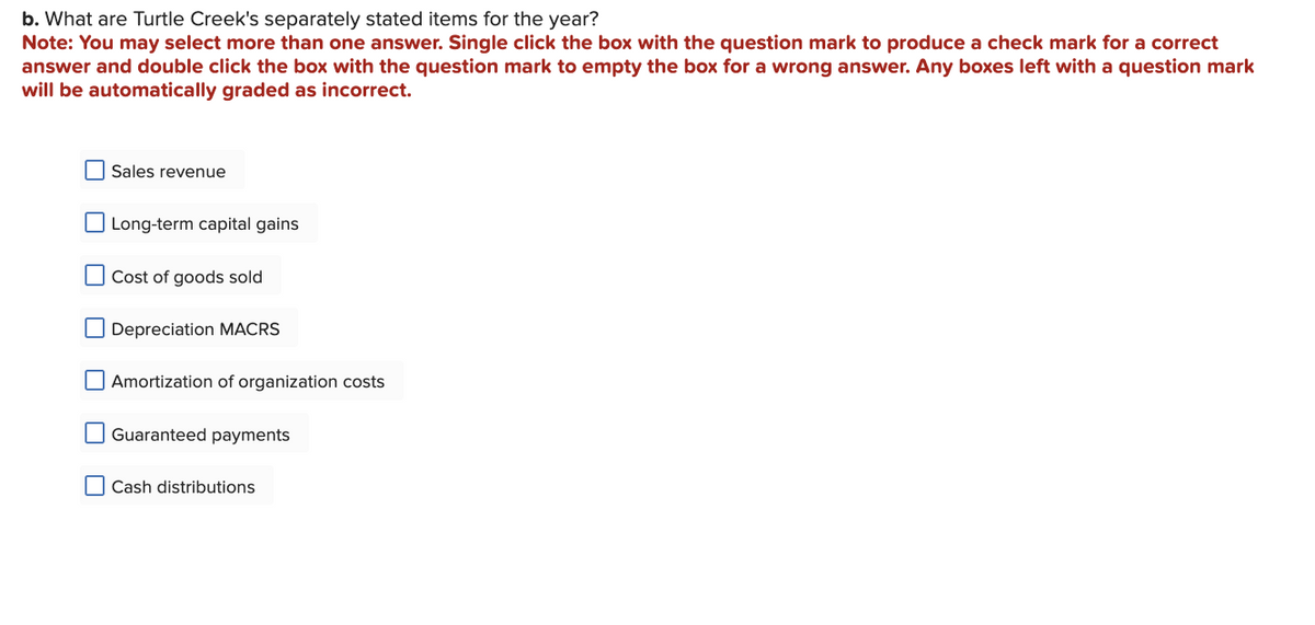 b. What are Turtle Creek's separately stated items for the year?
Note: You may select more than one answer. Single click the box with the question mark to produce a check mark for a correct
answer and double click the box with the question mark to empty the box for a wrong answer. Any boxes left with a question mark
will be automatically graded as incorrect.
Sales revenue
Long-term capital gains
Cost of goods sold
Depreciation MACRS
Amortization of organization costs
Guaranteed payments
Cash distributions