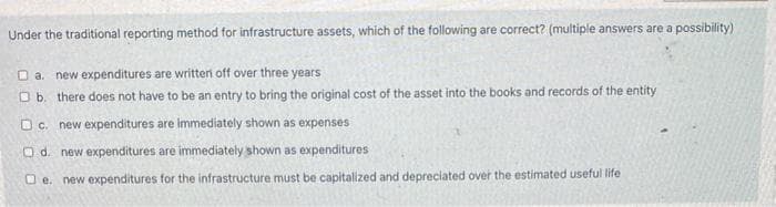 Under the traditional reporting method for infrastructure assets, which of the following are correct? (multiple answers are a possibility)
a. new expenditures are written off over three years
Ob. there does not have to be an entry to bring the original cost of the asset into the books and records of the entity
c. new expenditures are immediately shown as expenses
Od. new expenditures are immediately shown as expenditures
e. new expenditures for the infrastructure must be capitalized and depreciated over the estimated useful life