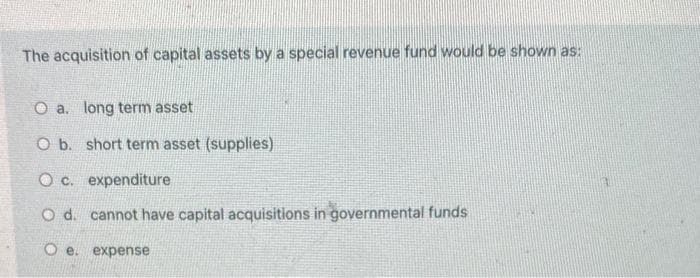 The acquisition of capital assets by a special revenue fund would be shown as:
O a. long term asset
O b. short term asset (supplies)
O c. expenditure
O d. cannot have capital acquisitions in governmental funds
Oe. expense