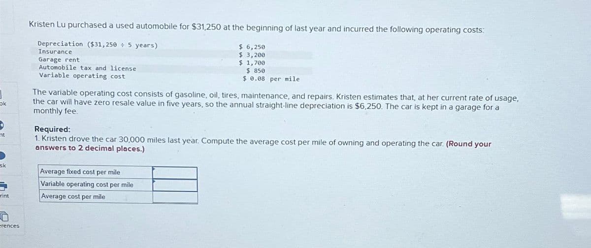 ok
ht
sk
rint
rences
Kristen Lu purchased a used automobile for $31,250 at the beginning of last year and incurred the following operating costs:
Depreciation ($31,250+ 5 years)
Insurance
Garage rent
Automobile tax and license
Variable operating cost
$ 6,250
$ 3,200
$ 1,700
$ 850
$ 0.08 per mile
The variable operating cost consists of gasoline, oil, tires, maintenance, and repairs. Kristen estimates that, at her current rate of usage,
the car will have zero resale value in five years, so the annual straight-line depreciation is $6,250. The car is kept in a garage for a
monthly fee.
Average fixed cost per mile
Variable operating cost per mile
Average cost per mile
Required:
1. Kristen drove the car 30,000 miles last year. Compute the average cost per mile of owning and operating the car. (Round your
answers to 2 decimal places.)
