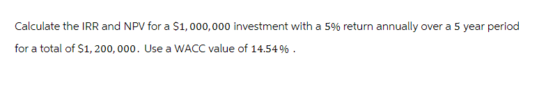 Calculate the IRR and NPV for a $1,000,000 investment with a 5% return annually over a 5 year period
for a total of $1, 200, 000. Use a WACC value of 14.54%.