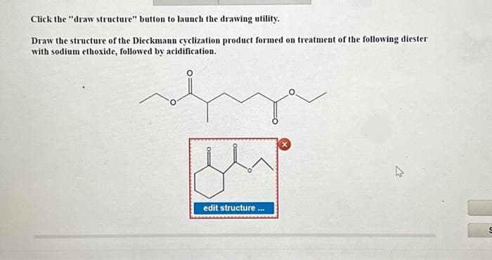 Click the "draw structure" button to launch the drawing utility.
Draw the structure of the Dieckmann cyclization product formed on treatment of the following diester
with sodium ethoxide, followed by acidification.
OF
o
edit structure
***
2
