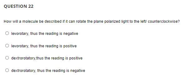QUESTION 22
How will a molecule be described if it can rotate the plane polarized light to the left/ counterclockwise?
O levorotary, thus the reading is negative
O levorotary, thus the reading is positive
O dextrorotatory,thus the reading is positive
O dextrorotatory, thus the reading is negative
