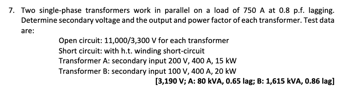 7. Two single-phase transformers work in parallel on a load of 750 A at 0.8 p.f. lagging.
Determine secondary voltage and the output and power factor of each transformer. Test data
are:
Open circuit: 11,000/3,300 V for each transformer
Short circuit: with h.t. winding short-circuit
Transformer A: secondary input 200 V, 400 A, 15 kW
Transformer B: secondary input 100 V, 400 A, 20 kW
[3,190 V; A: 80 kVA, 0.65 lag; B: 1,615 kVA, 0.86 lag]
