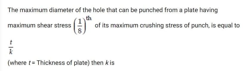 The maximum diameter of the hole that can be punched from a plate having
th
of its maximum crushing stress of punch, is equal to
maximum shear stress
8
t
(where t= Thickness of plate) then k is
