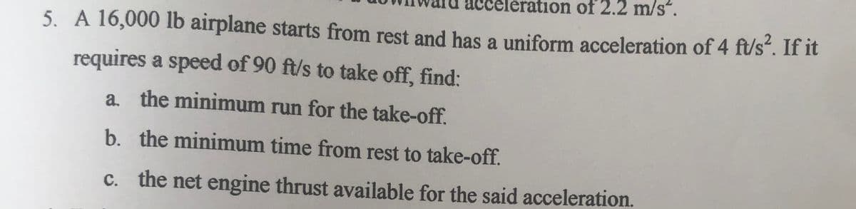 tion of 2.2 m/s".
5. A 16,000 Ib airplane starts from rest and has a uniform acceleration of 4 ft/s. If it
requires a speed of 90 ft/s to take off, find:
a. the minimum run for the take-off.
b. the minimum time from rest to take-off.
c. the net engine thrust available for the said acceleration.
