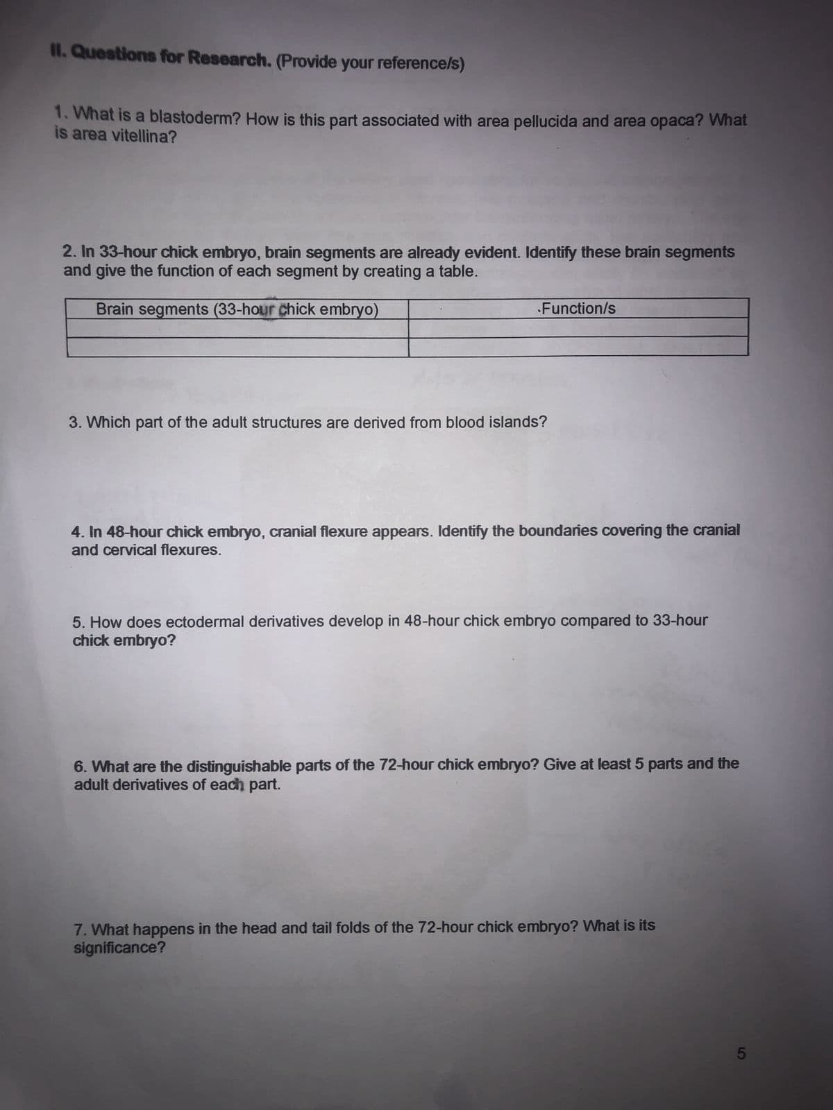 II. Questions for Research. (Provide your reference/s)
1. What is a blastoderm? How is this part associated with area pellucida and area opaca? What
is area vitellina?
2. In 33-hour chick embryo, brain segments are already evident. Identify these brain segments
and give the function of each segment by creating a table.
Brain segments (33-hour chick embryo)
•Function/s
3. Which part of the adult structures are derived from blood islands?
4. In 48-hour chick embryo, cranial flexure appears. Identify the boundaries covering the cranial
and cervical flexures.
5. How does ectodermal derivatives develop in 48-hour chick embryo compared to 33-hour
chick embryo?
6. What are the distinguishable parts of the 72-hour chick embryo? Give at least 5 parts and the
adult derivatives of each part.
7. What happens in the head and tail folds of the 72-hour chick embryo? What is its
significance?
5