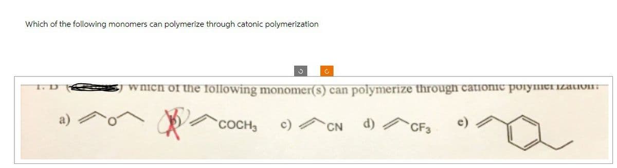 Which of the following monomers can polymerize through catonic polymerization
1. D
3
which of the following monomer(s) can polymerize through catronic polymerization:
COCH3
CN
d)
CF3