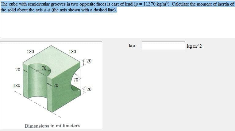 The cube with semicircular grooves in two opposite faces is cast of lead (p=11370 kg/m³). Calculate the moment of inertia of
the solid about the axis a-a (the axis shown with a dashed line).
20
180
180
70
20
180
70
Dimensions in millimeters
20
20
Iaa =
kg m^2