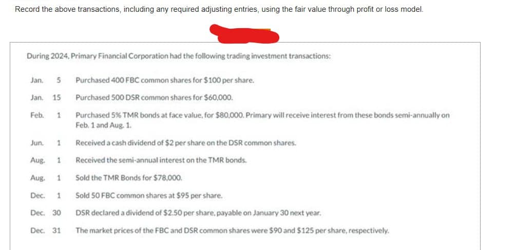 Record the above transactions, including any required adjusting entries, using the fair value through profit or loss model.
During 2024, Primary Financial Corporation had the following trading investment transactions:
Jan. 5 Purchased 400 FBC common shares for $100 per share.
Purchased 500 DSR common shares for $60,000.
Purchased 5% TMR bonds at face value, for $80,000. Primary will receive interest from these bonds semi-annually on
Feb. 1 and Aug. 1.
Received a cash dividend of $2 per share on the DSR common shares.
Received the semi-annual interest on the TMR bonds.
Sold the TMR Bonds for $78,000.
Sold 50 FBC common shares at $95 per share.
DSR declared a dividend of $2.50 per share, payable on January 30 next year.
Dec. 31 The market prices of the FBC and DSR common shares were $90 and $125 per share, respectively.
Jan. 15
Feb. 1
Jun. 1
Aug.
Aug.
Dec. 1
1
1
Dec. 30