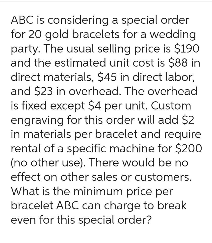 ABC is considering a special order
for 20 gold bracelets for a wedding
party. The usual selling price is $190
and the estimated unit cost is $88 in
direct materials, $45 in direct labor,
and $23 in overhead. The overhead
is fixed except $4 per unit. Custom
engraving for this order will add $2
in materials per bracelet and require
rental of a specific machine for $200
(no other use). There would be no
effect on other sales or customers.
What is the minimum price per
bracelet ABC can charge to break
even for this special order?