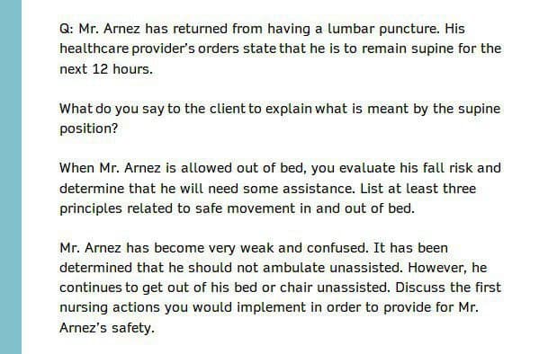 Q: Mr. Arnez has returned from having a lumbar puncture. His
healthcare provider's orders state that he is to remain supine for the
next 12 hours.
What do you say to the client to explain what is meant by the supine
position?
When Mr. Arnez is allowed out of bed, you evaluate his fall risk and
determine that he will need some assistance. List at least three
principles related to safe movement in and out of bed.
Mr. Arnez has become very weak and confused. It has been
determined that he should not ambulate unassisted. However, he
continues to get out of his bed or chair unassisted. Discuss the first
nursing actions you would implement in order to provide for Mr.
Arnez's safety.