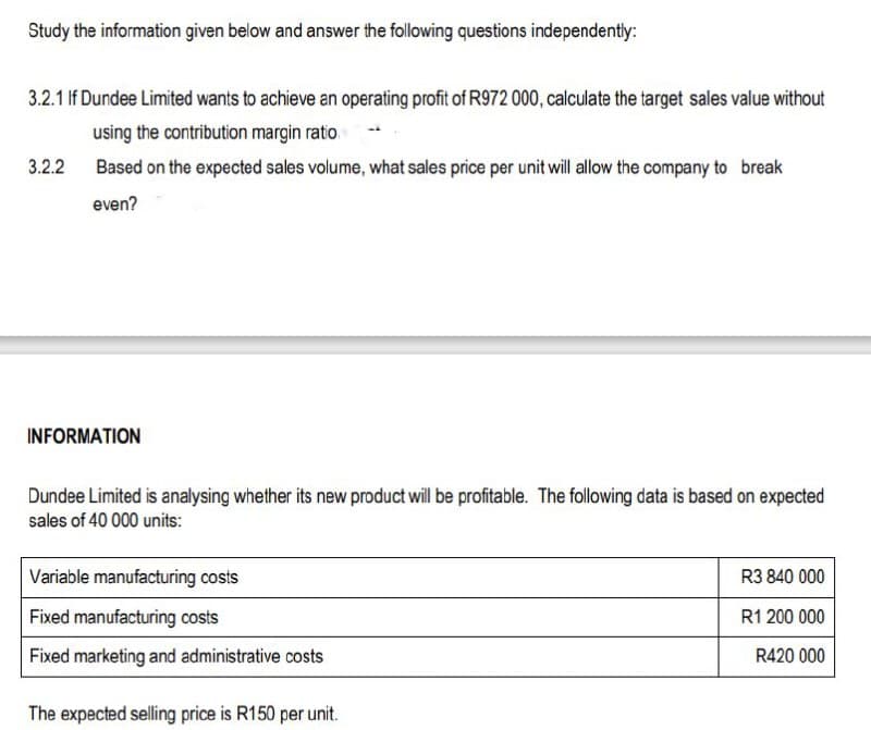 Study the information given below and answer the following questions independently:
3.2.1 If Dundee Limited wants to achieve an operating profit of R972 000, calculate the target sales value without
using the contribution margin ratio
Based on the expected sales volume, what sales price per unit will allow the company to break
even?
3.2.2
INFORMATION
Dundee Limited is analysing whether its new product will be profitable. The following data is based on expected
sales of 40 000 units:
Variable manufacturing costs
Fixed manufacturing costs
Fixed marketing and administrative costs
The expected selling price is R150 per unit.
R3 840 000
R1 200 000
R420 000