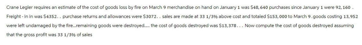 Crane Legler requires an estimate of the cost of goods loss by fire on March 9 merchandise on hand on January 1 was $48, 640 purchases since January 1 were 92, 160.
Freight-in in was $4352.. purchase returns and allowances were $3072.. sales are made at 33 1/3% above cost and totaled $153,000 to March 9.goods costing 13,952
were left undamaged by the fire....remaining goods were destroyed...... the cost of goods destroyed was $13,378... Now compute the cost of goods destroyed assuming
that the gross profit was 33 1/3% of sales