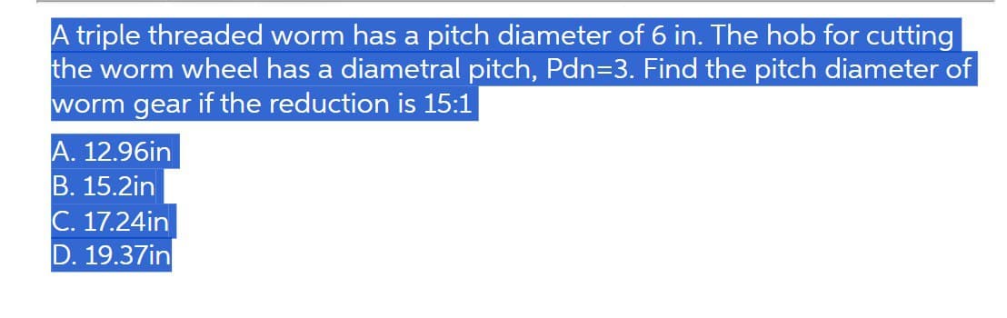 A triple threaded worm has a pitch diameter of 6 in. The hob for cutting
the worm wheel has a diametral pitch, Pdn=3. Find the pitch diameter of
worm gear if the reduction is 15:1
A. 12.96in
B. 15.2in
C. 17.24in
D. 19.37in