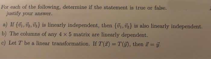 For each of the following, determine if the statement is true or false.
justify your answer.
a) If {, 2, va} is linearly independent, then (ü, ü2} is also linearly independent.
b) The columns of any 4 x 5 matrix are linearly dependent.
c) Let T be a linear transformation. If T() = T(), then = j.
