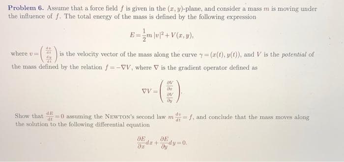Problem 6. Assume that a force field f is given in the (r, y)-plane, and consider a mass m is moving under
the influence of f. The total energy of the mass is defined by the following expression
E=m lu?+V(z, y),
where v=
is the velocity vector of the mass along the curve y= (#(t), y(t)), and V is the potential of
the mass defined by the relation f=-vV, where V is the gradient operator defined as
VV =
Ae
dE
du
Show that
dt
=0 assuming the NEWTON's second law m=f, and conclude that the mass moves along
dt
the solution to the following differential equation
dr+
dy-0.
