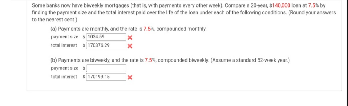 Some banks now have biweekly mortgages (that is, with payments every other week). Compare a 20-year, $140,000 loan at 7.5% by
finding the payment size and the total interest paid over the life of the loan under each of the following conditions. (Round your answers
to the nearest cent.)
(a) Payments are monthly, and the rate is 7.5%, compounded monthly.
payment size $ 1034.59
total interest $ 170376.29
(b) Payments are biweekly, and the rate is 7.5%, compounded biweekly. (Assume a standard 52-week year.)
payment size $
total interest
$ 170199.15
