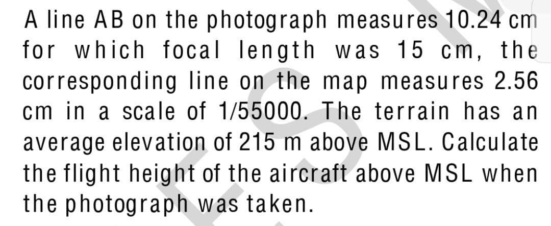 A line AB on the photograph measures 10.24 cm
for which focal length was 15 cm, the
corresponding line on the map measures 2.56
cm in a scale of 1/55000. The terrain has an
average elevation of 215 m above MSL. Calculate
the flight height of the aircraft above MSL when
the photograph was taken.
