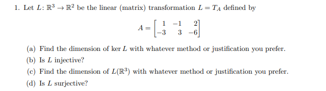 1. Let L: R³ → R² be the linear (matrix) transformation L = TẠ defined by
1 -1
2]
3 -6
A=
(a) Find the dimension of ker L with whatever method or justification you prefer.
(b) Is L injective?
(c) Find the dimension of L(R³) with whatever method or justification you prefer.
(d) Is L surjective?
