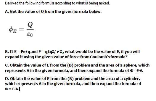 Derived the following formula according to what is being asked.
A. Get the value of Q from the given formula below.
Q
B. If E= Fe/qand F= q1q2/ r2, what would be the value of E, if you will
expand it using the given value of force from Coulomb's formula?
c. Obtain the value of E from the (B) problem and the area of a sphere, which
represents A in the given formula, and then expand the formula of 0=E-A.
D. Obtain the value of E from the (B) problem and the area of a cylinder,
which represents A in the given formula, and then expand the formula of
0=E-A.
